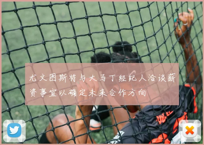 尤文图斯将与大马丁经纪人洽谈薪资事宜以确定未来合作方向