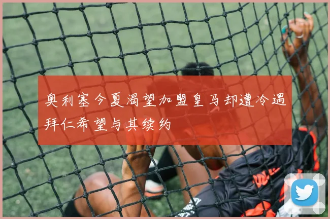 奥利塞今夏渴望加盟皇马却遭冷遇拜仁希望与其续约