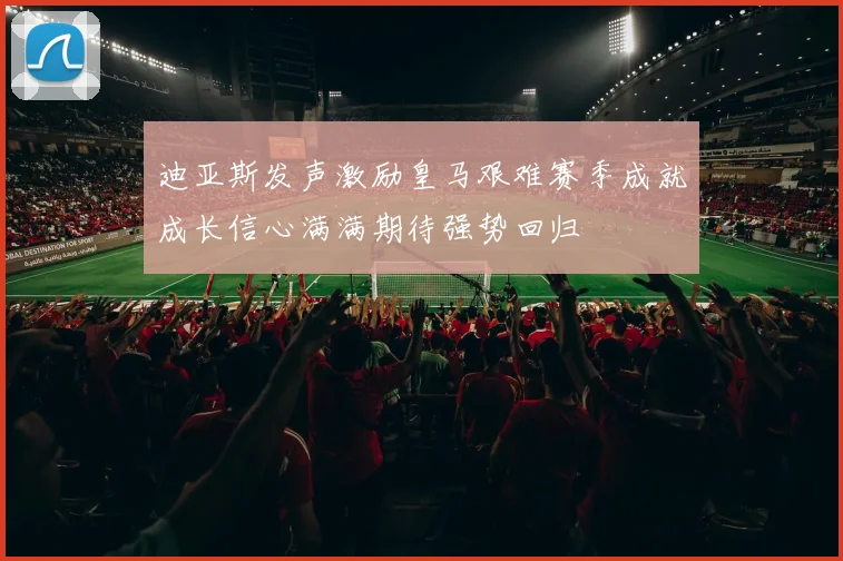 迪亚斯发声激励皇马艰难赛季成就成长信心满满期待强势回归
