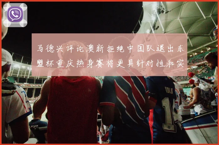 马德兴评论澳新拒绝中国队退出东盟杯重庆热身赛将更具针对性和实效性