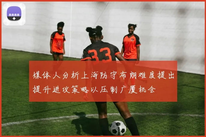 媒体人分析上海防守布朗难度提出提升进攻策略以压制广厦机会