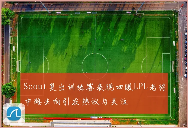 Scout复出训练赛表现回暖LPL老将中路去向引发热议与关注