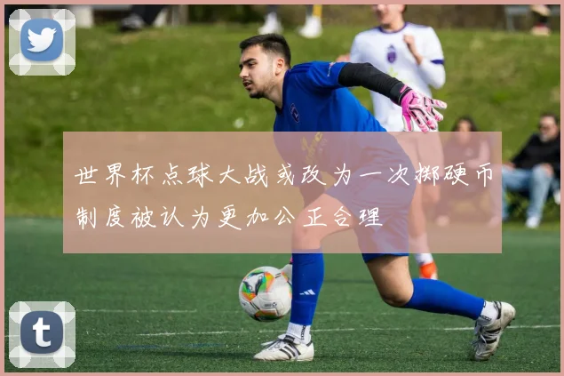 世界杯点球大战或改为一次掷硬币制度被认为更加公正合理