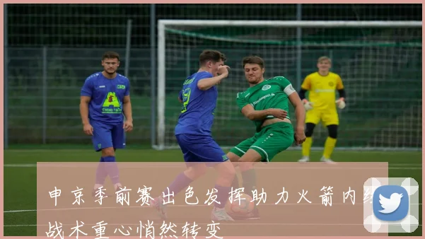 申京季前赛出色发挥助力火箭内线战术重心悄然转变