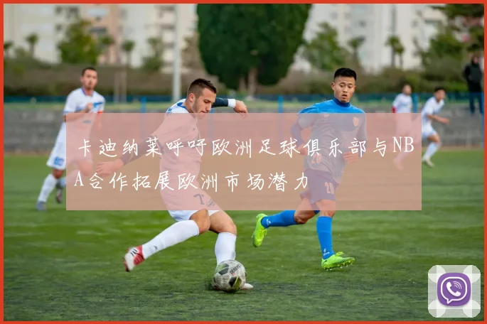 卡迪纳莱呼吁欧洲足球俱乐部与NBA合作拓展欧洲市场潜力