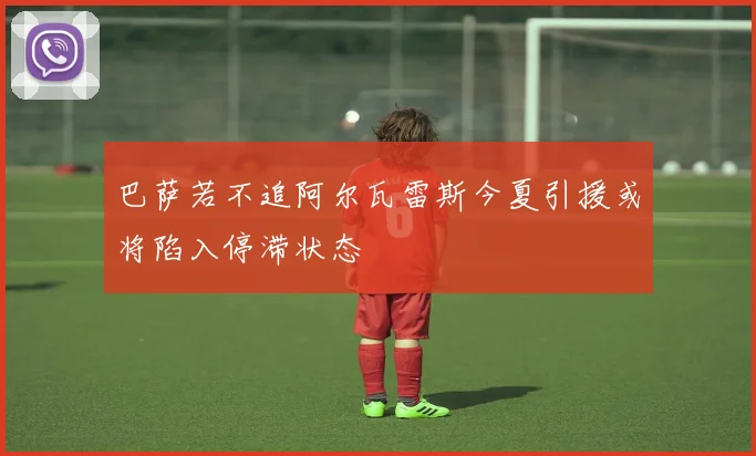 巴萨若不追阿尔瓦雷斯今夏引援或将陷入停滞状态