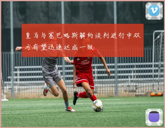 皇马与塞巴略斯解约谈判进行中双方有望迅速达成一致