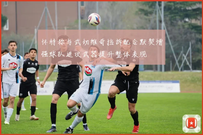 怀特称与武切维奇挡拆配合默契增强球队进攻武器提升整体表现