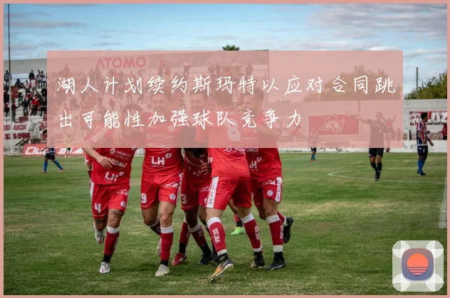 湖人计划续约斯玛特以应对合同跳出可能性加强球队竞争力