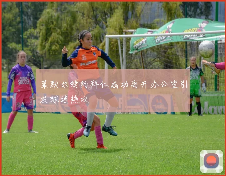 莱默尔续约拜仁成功离开办公室引发球迷热议