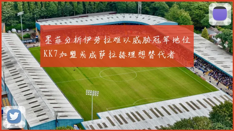 墨菲分析伊劳拉难以威胁冠军地位KK7加盟或成萨拉赫理想替代者