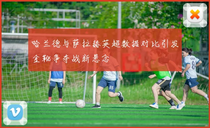 哈兰德与萨拉赫英超数据对比引发金靴争夺战新悬念
