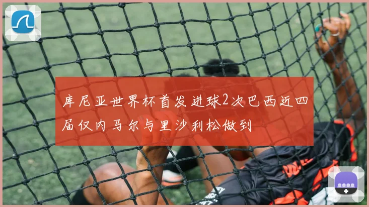 库尼亚世界杯首发进球2次巴西近四届仅内马尔与里沙利松做到