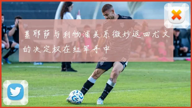 基耶萨与利物浦关系微妙返回尤文的决定权在红军手中
