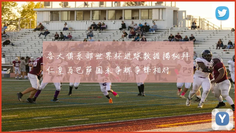 各大俱乐部世界杯进球数据揭秘拜仁皇马巴萨国米争辉争锋相对