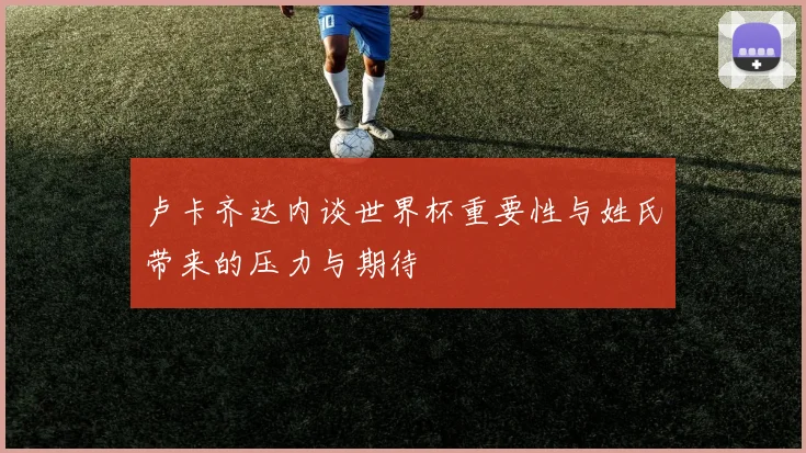 卢卡齐达内谈世界杯重要性与姓氏带来的压力与期待
