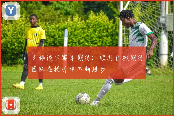 卢伟谈下赛季期待：顺其自然期待团队在提升中不断进步