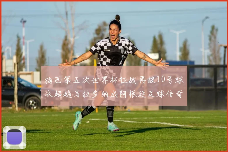 梅西第五次世界杯征战再披10号球衣超越马拉多纳成阿根廷足球传奇