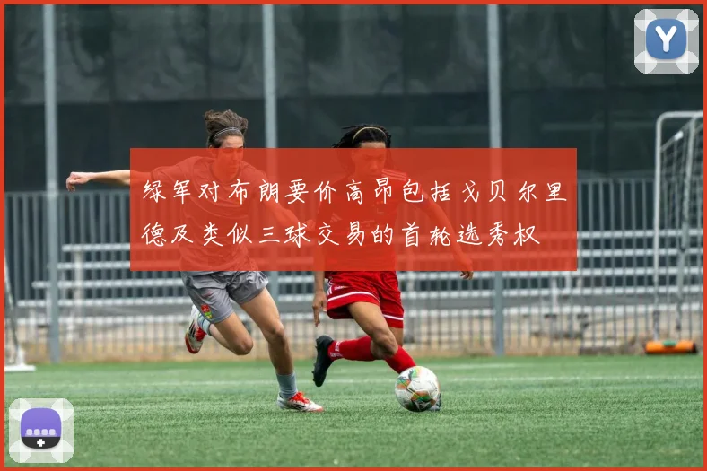 绿军对布朗要价高昂包括戈贝尔里德及类似三球交易的首轮选秀权