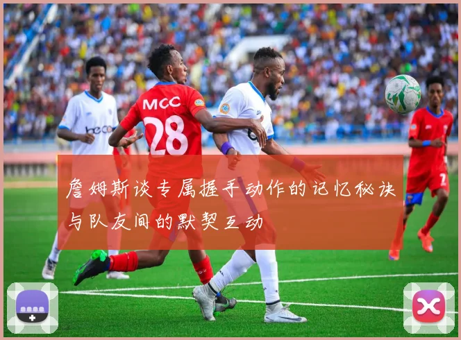 詹姆斯谈专属握手动作的记忆秘诀与队友间的默契互动