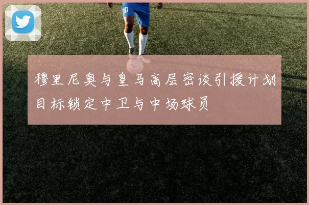 穆里尼奥与皇马高层密谈引援计划目标锁定中卫与中场球员