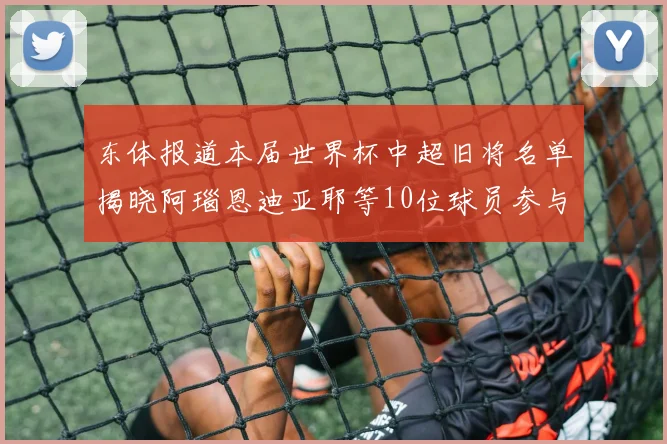东体报道本届世界杯中超旧将名单揭晓阿瑙恩迪亚耶等10位球员参与盛事