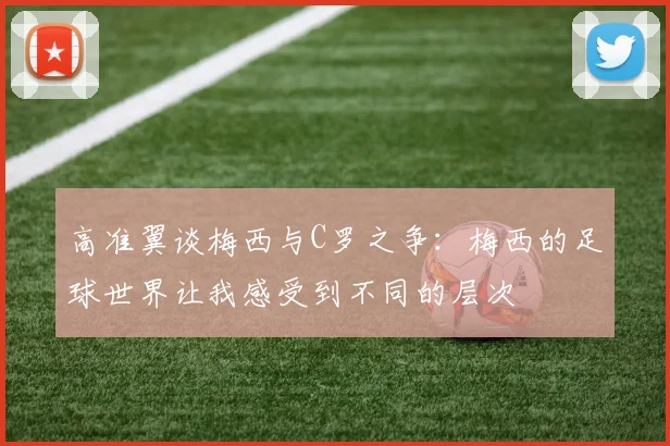高准翼谈梅西与C罗之争：梅西的足球世界让我感受到不同的层次