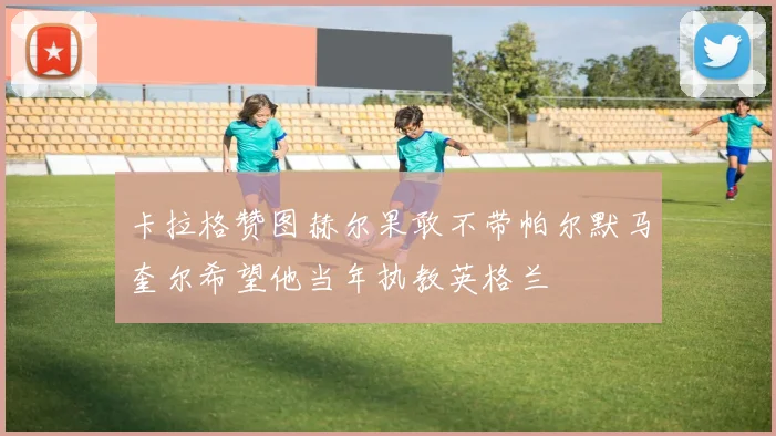 卡拉格赞图赫尔果敢不带帕尔默马奎尔希望他当年执教英格兰
