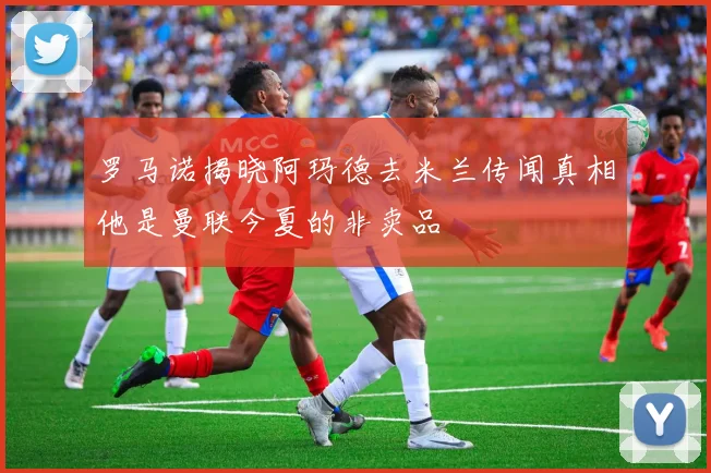 罗马诺揭晓阿玛德去米兰传闻真相他是曼联今夏的非卖品