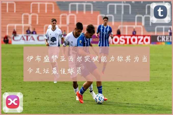 伊布盛赞亚马尔突破能力称其为当今足坛最佳球员