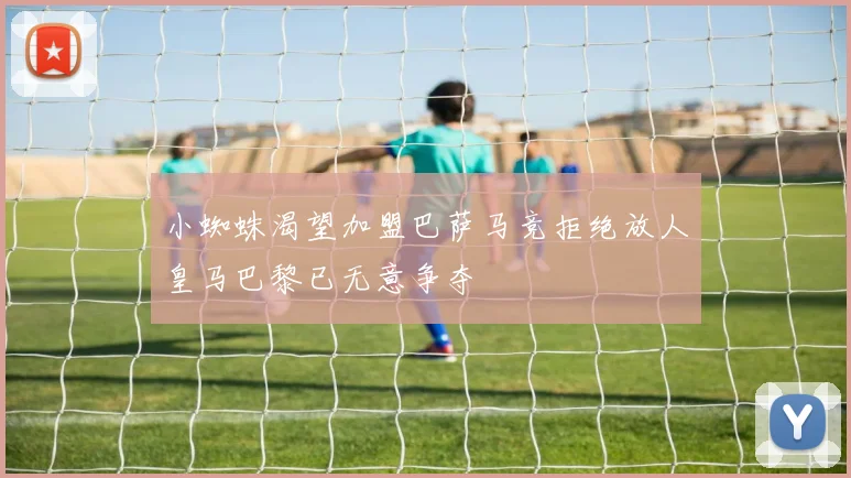小蜘蛛渴望加盟巴萨马竞拒绝放人皇马巴黎已无意争夺