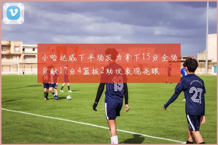 小哈达威下半场发力拿下15分全场贡献17分4篮板2助攻表现亮眼
