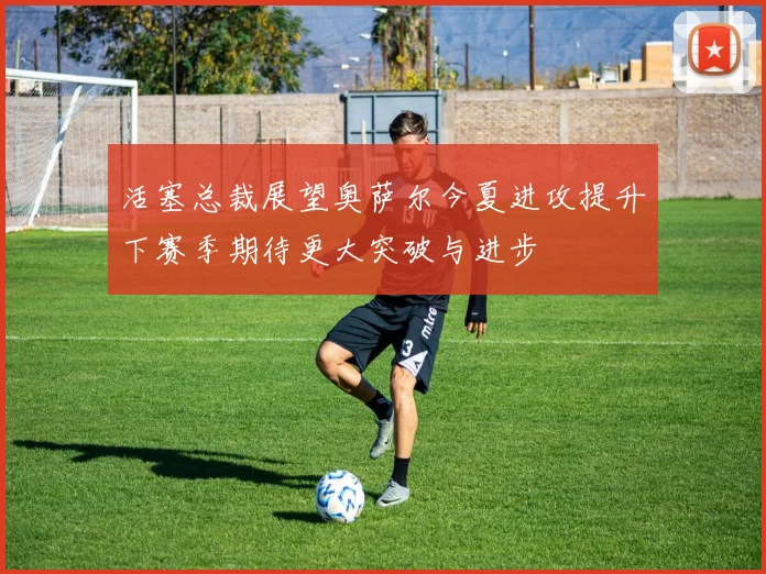 活塞总裁展望奥萨尔今夏进攻提升下赛季期待更大突破与进步