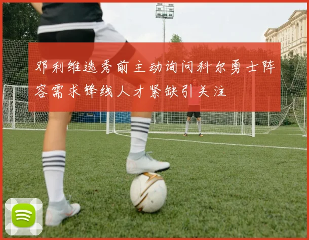 邓利维选秀前主动询问科尔勇士阵容需求锋线人才紧缺引关注