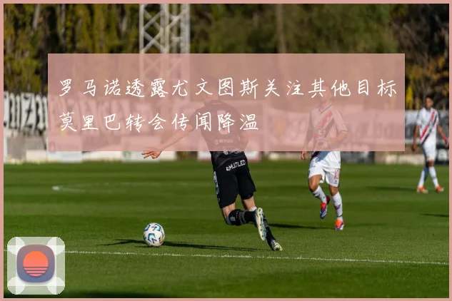 罗马诺透露尤文图斯关注其他目标莫里巴转会传闻降温