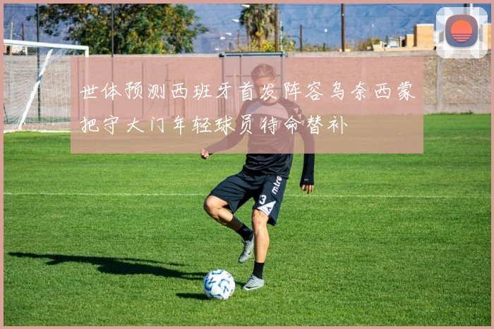 世体预测西班牙首发阵容乌奈西蒙把守大门年轻球员待命替补